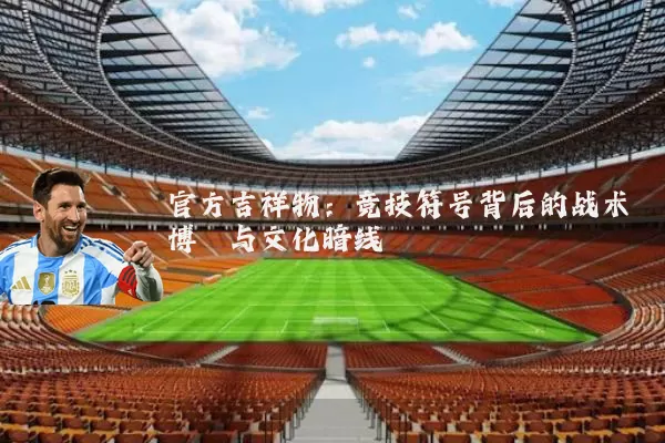 官方吉祥物:竞技符号背后的战术博弈与文化暗线